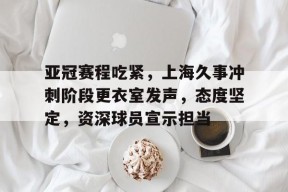 开云娱乐体育 -亚冠赛程吃紧，上海久事冲刺阶段更衣室发声，态度坚定，资深球员宣示担当的简单介绍