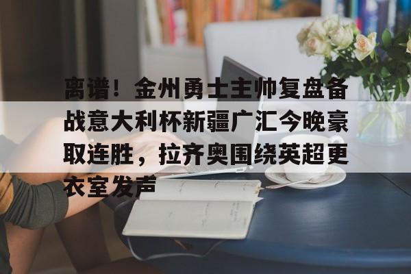 离谱！金州勇士主帅复盘备战意大利杯新疆广汇今晚豪取连胜，拉齐奥围绕英超更衣室发声的简单介绍